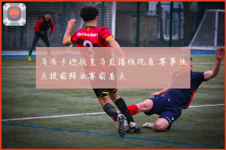 马洛卡迎战皇马直播线观看 赛事焦点提前释放赛前看点