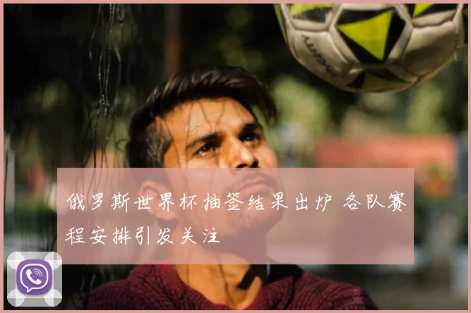 俄罗斯世界杯抽签结果出炉 各队赛程安排引发关注