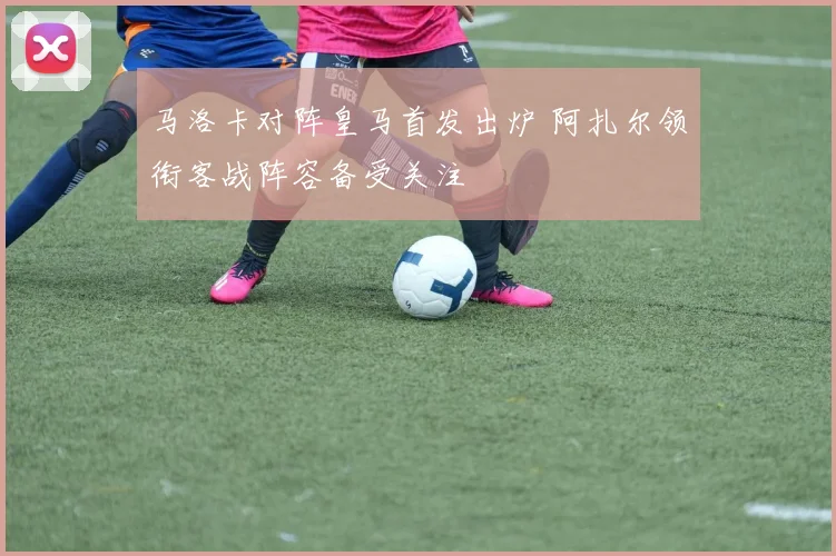 马洛卡对阵皇马首发出炉 阿扎尔领衔客战阵容备受关注