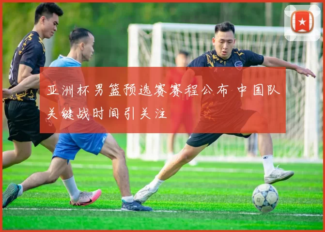 亚洲杯男篮预选赛赛程公布 中国队关键战时间引关注