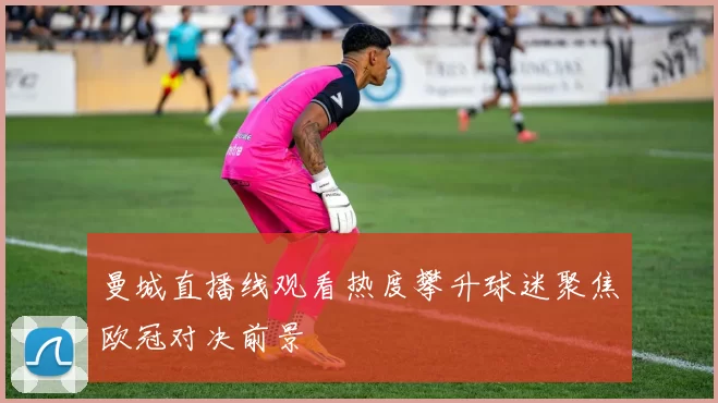 曼城直播线观看热度攀升球迷聚焦欧冠对决前景