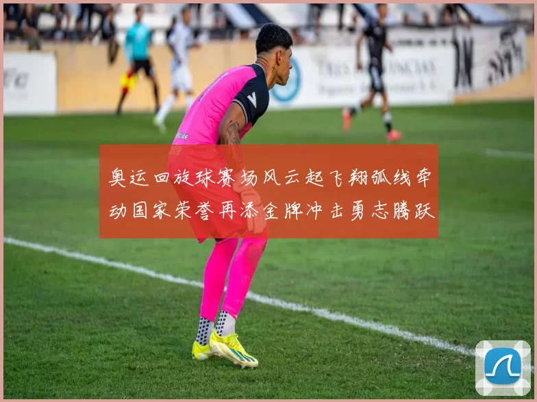 奥运回旋球赛场风云起飞翔弧线牵动国家荣誉再添金牌冲击勇志腾跃