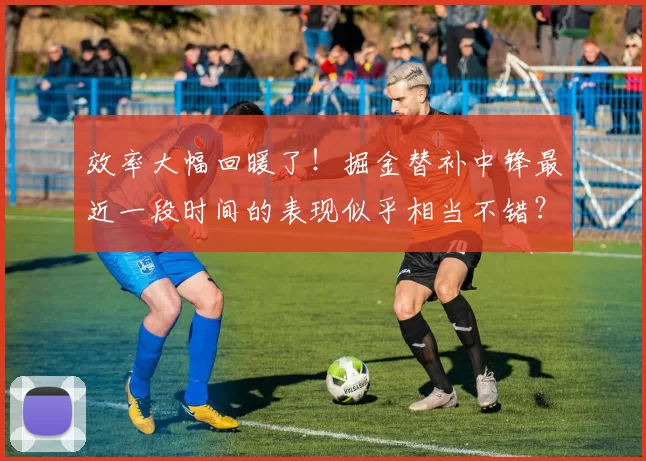 效率大幅回暖了！掘金替补中锋最近一段时间的表现似乎相当不错？