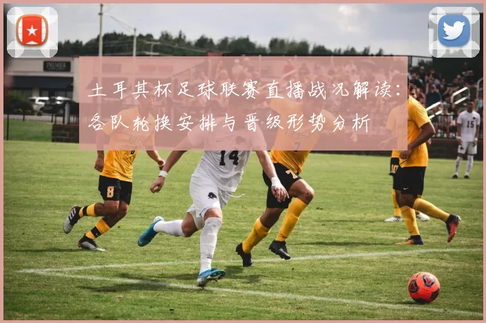 土耳其杯足球联赛直播战况解读：各队轮换安排与晋级形势分析