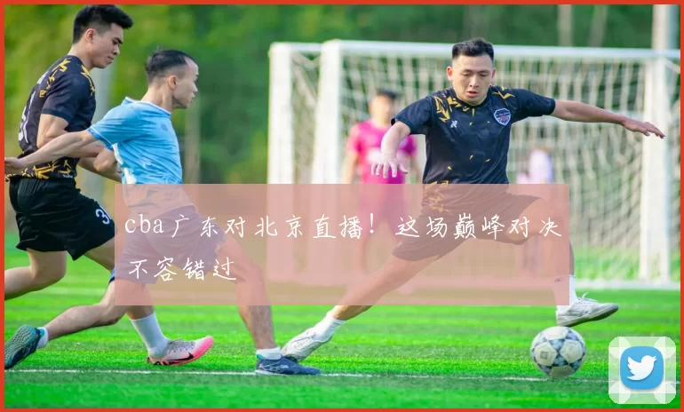 cba广东对北京直播！这场巅峰对决不容错过