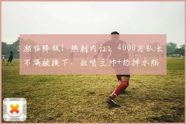 濒临降级！热刺内讧：4000万队长不满被换下，狂喷主帅+怒摔水瓶