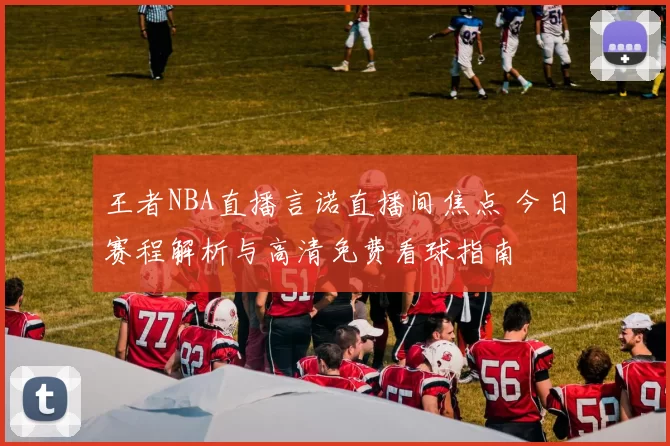 王者NBA直播言诺直播间焦点 今日赛程解析与高清免费看球指南