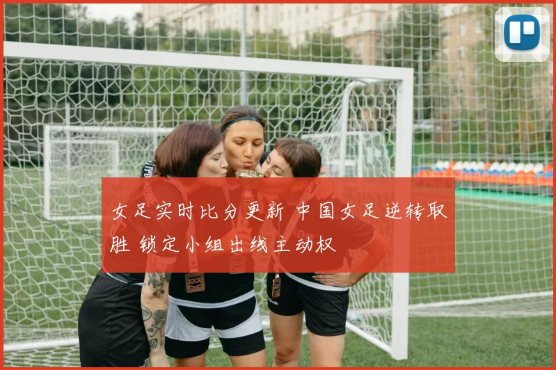 女足实时比分更新 中国女足逆转取胜 锁定小组出线主动权