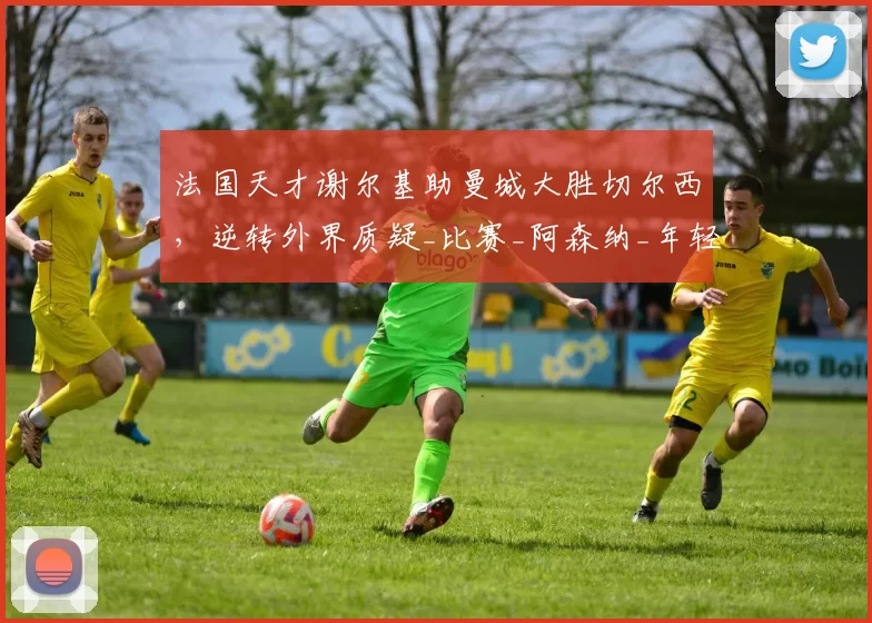 法国天才谢尔基助曼城大胜切尔西，逆转外界质疑_比赛_阿森纳_年轻人