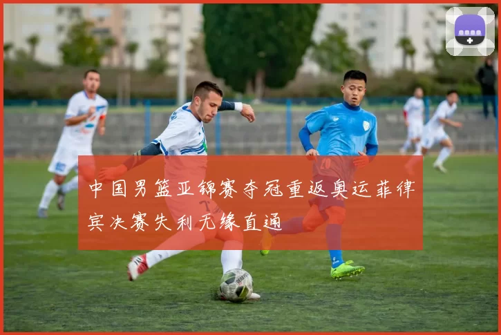 中国男篮亚锦赛夺冠重返奥运菲律宾决赛失利无缘直通