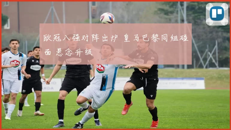 欧冠八强对阵出炉 皇马巴黎同组碰面 悬念升级