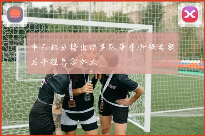 中乙积分榜出炉多队争夺升级名额后半程悬念加大