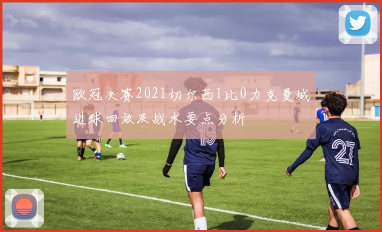 欧冠决赛2021切尔西1比0力克曼城进球回放及战术要点分析