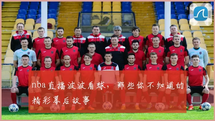 nba直播波波看球，那些你不知道的精彩幕后故事