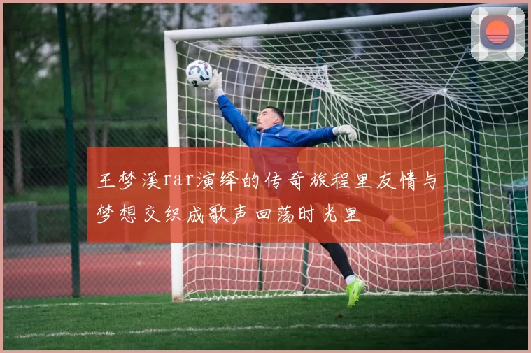 王梦溪rar演绎的传奇旅程里友情与梦想交织成歌声回荡时光里