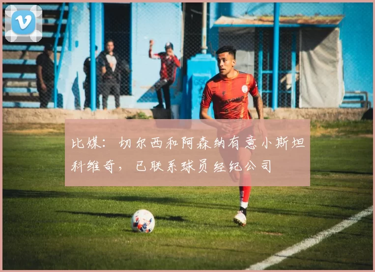 比媒:切尔西和阿森纳有意小斯坦科维奇,已联系球员经纪公司