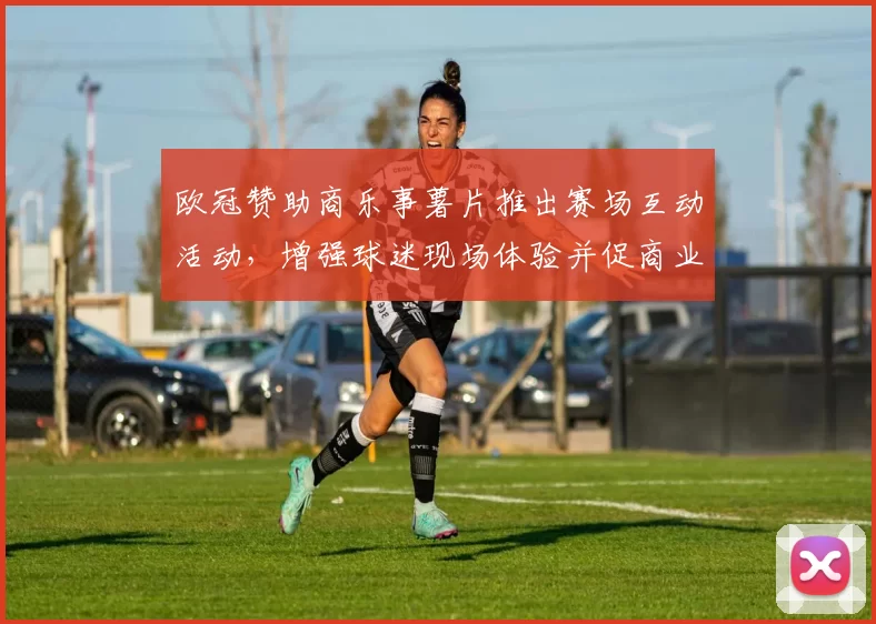 欧冠赞助商乐事薯片推出赛场互动活动，增强球迷现场体验并促商业整合看点