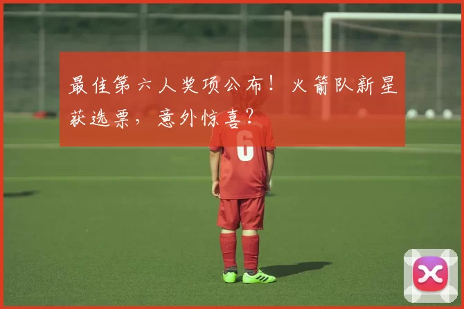 最佳第六人奖项公布！火箭队新星获选票，意外惊喜？