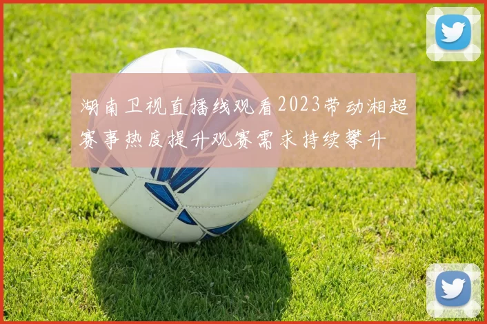 湖南卫视直播线观看2023带动湘超赛事热度提升观赛需求持续攀升