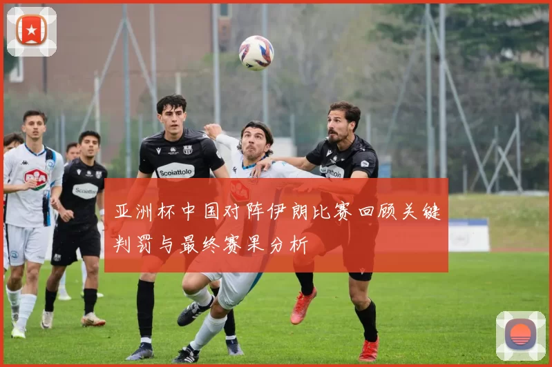 亚洲杯中国对阵伊朗比赛回顾关键判罚与最终赛果分析
