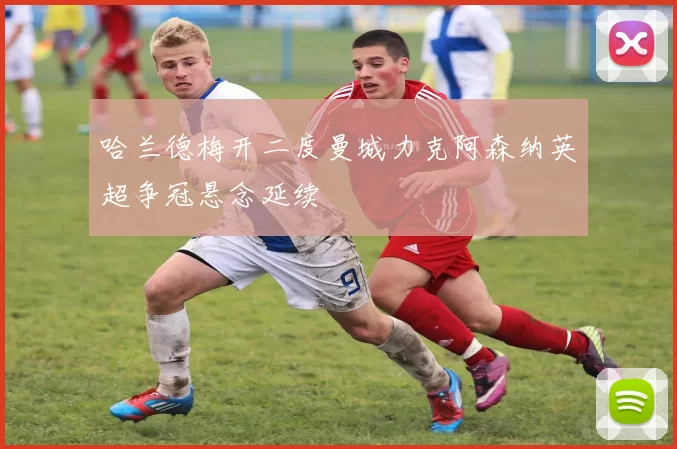 哈兰德梅开二度曼城力克阿森纳英超争冠悬念延续