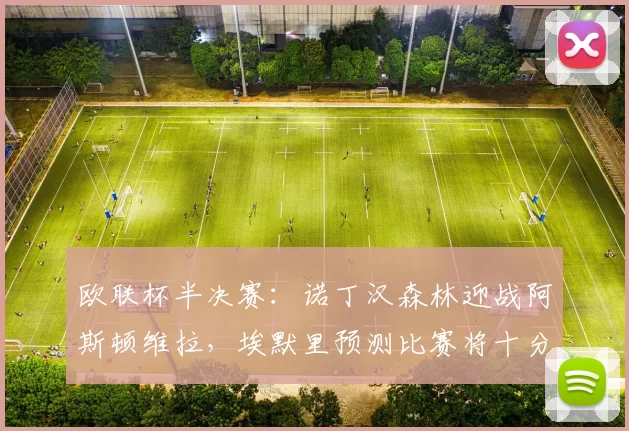 欧联杯半决赛：诺丁汉森林迎战阿斯顿维拉，埃默里预测比赛将十分艰难漫长_本赛季_欧冠_波尔图