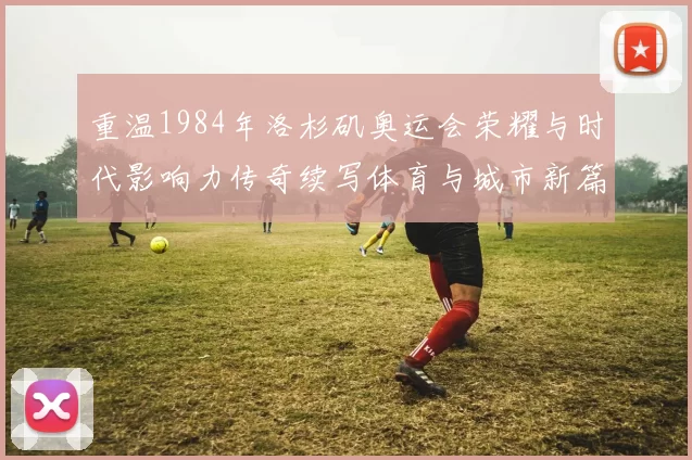 重温1984年洛杉矶奥运会荣耀与时代影响力传奇续写体育与城市新篇章