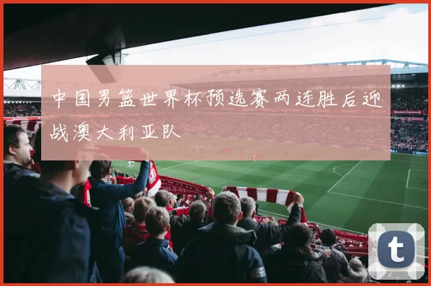 中国男篮世界杯预选赛两连胜后迎战澳大利亚队