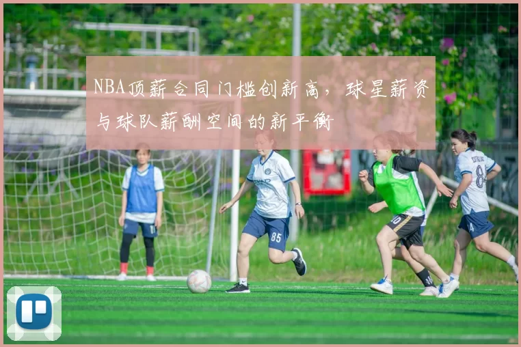 NBA顶薪合同门槛创新高，球星薪资与球队薪酬空间的新平衡