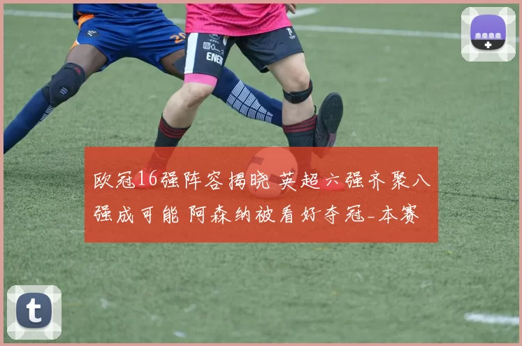 欧冠16强阵容揭晓 英超六强齐聚八强成可能 阿森纳被看好夺冠_本赛季_国米_葡萄牙体育