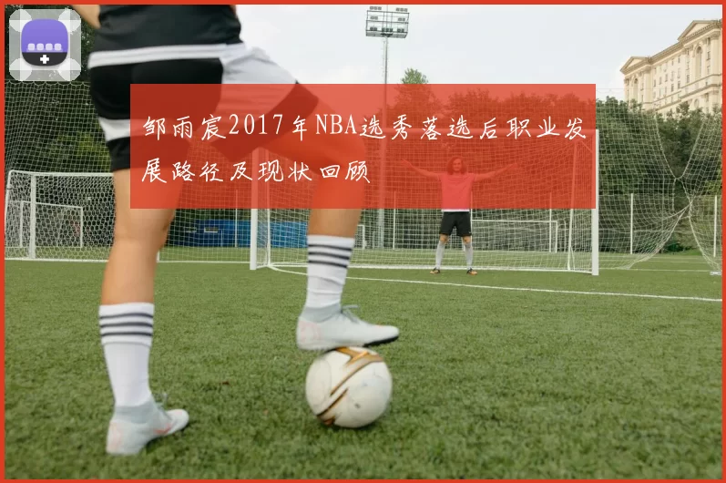 邹雨宸2017年NBA选秀落选后职业发展路径及现状回顾