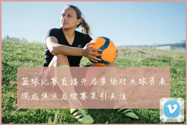 篮球比赛直播开启多场对决球员表现成焦点后续赛果引关注