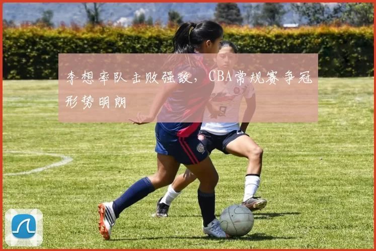 李想率队击败强敌，CBA常规赛争冠形势明朗