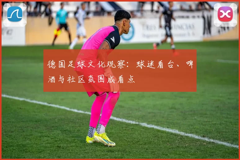 德国足球文化观察：球迷看台、啤酒与社区氛围成看点