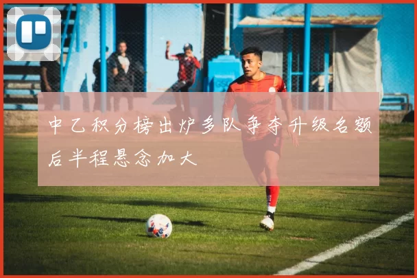 中乙积分榜出炉多队争夺升级名额后半程悬念加大