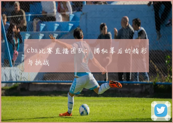 cba比赛直播团队：揭秘幕后的精彩与挑战