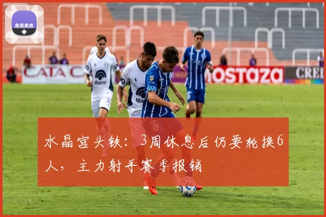 水晶宫头铁：3周休息后仍要轮换6人，主力射手赛季报销