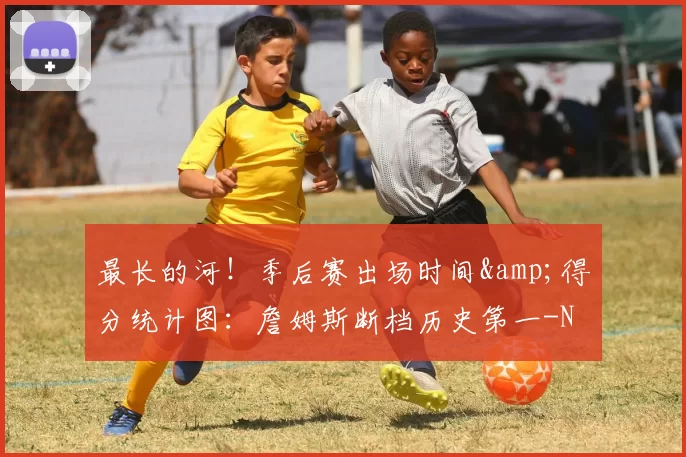 最长的河！季后赛出场时间&得分统计图：詹姆斯断档历史第一-NBA新闻