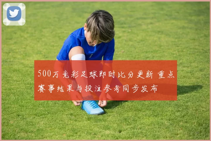 500万竞彩足球即时比分更新 重点赛事结果与投注参考同步发布