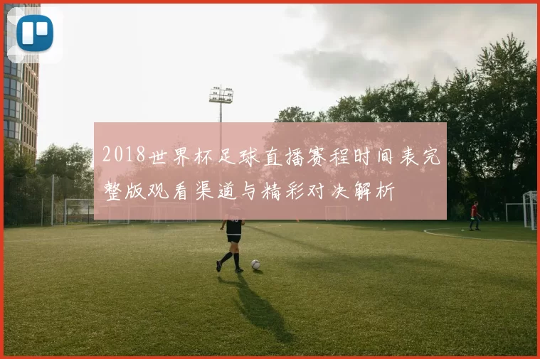 2018世界杯足球直播赛程时间表完整版观看渠道与精彩对决解析