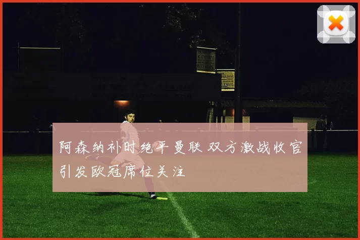 阿森纳补时绝平曼联 双方激战收官引发欧冠席位关注