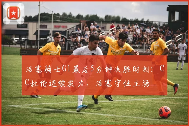 活塞骑士G1最后5分钟决胜时刻：CC杜伦连续发力，活塞守住主场