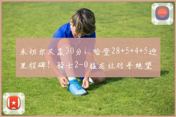 米切尔又轰30分，哈登28+5+4+5迎里程碑！骑士2-0猛龙让对手绝望