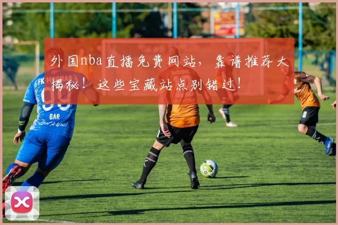 外国nba直播免费网站，靠谱推荐大揭秘！这些宝藏站点别错过！