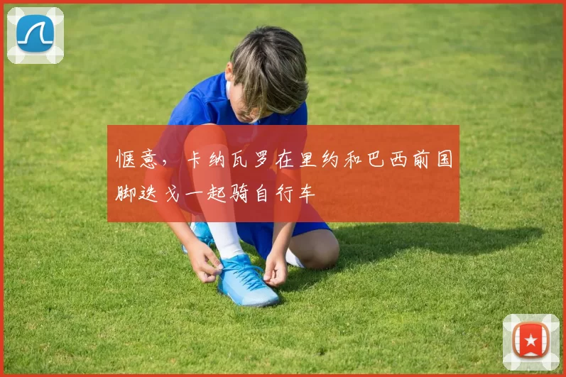 惬意，卡纳瓦罗在里约和巴西前国脚迭戈一起骑自行车