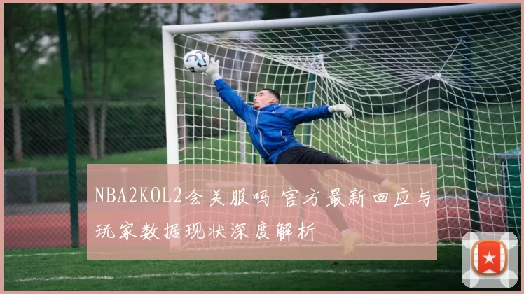 NBA2KOL2会关服吗 官方最新回应与玩家数据现状深度解析