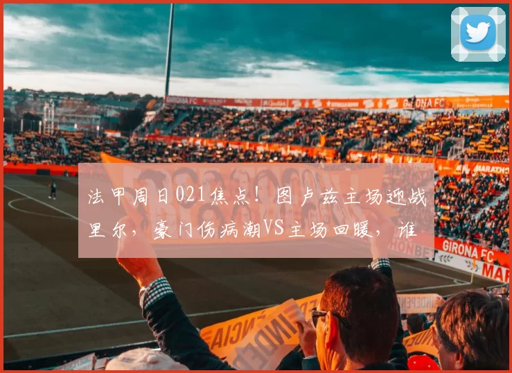 法甲周日021焦点！图卢兹主场迎战里尔，豪门伤病潮VS主场回暖，谁能拿下关键分？_战意_后防_核心