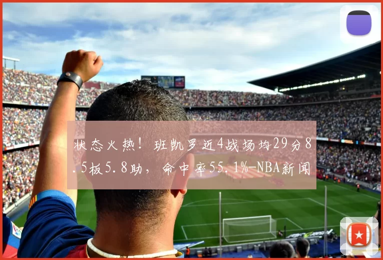 状态火热！班凯罗近4战场均29分8.5板5.8助，命中率55.1%-NBA新闻