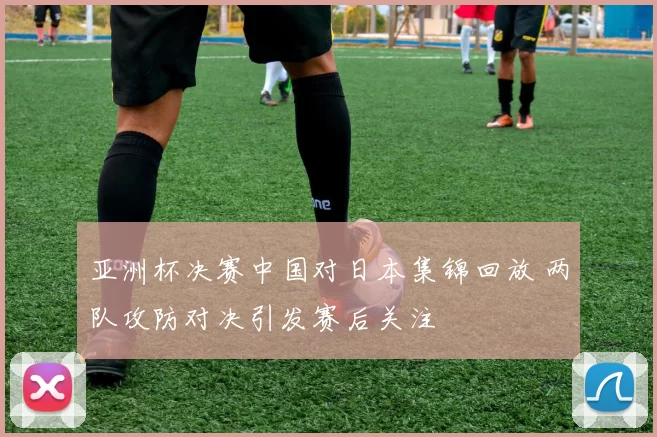 亚洲杯决赛中国对日本集锦回放 两队攻防对决引发赛后关注