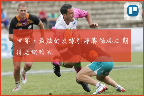 世界上最炫的发球引爆赛场观众期待后续对决